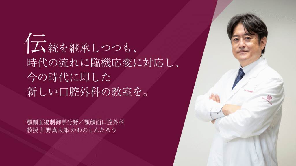 伝統を継承しつつも、  時代の流れに臨機応変に対応し、  今の時代に即した 新しい口腔外科の教室を。   顎顔面瘍制御学分野／顎顔面口腔外科 教授　川野真太郎　かわのしんたろう
